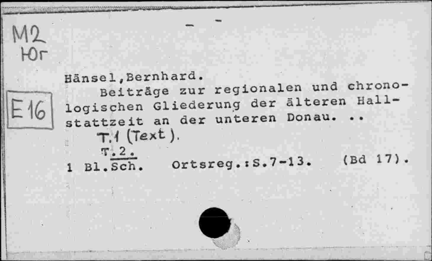 ﻿E1G
мі
Юг
Hänsel»Bernhard.
Beiträge zur regionalen und chrono logischen Gliederung der älteren Hallstattzeit an der unteren Donau. ..
TJ (Text).
T. 2 .
1 Bl.Sch. Ortsreg.sS.7-13.	(Bd 17)